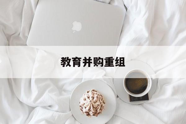 吕梁市教育并购重组(近年并购重组经典案例)